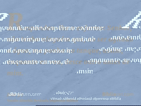 Respondeu-lhe o enfermo: Senhor, não tenho ninguém que, ao ser agitada a água, me ponha no tanque; assim, enquanto eu vou, desce outro antes de mim.