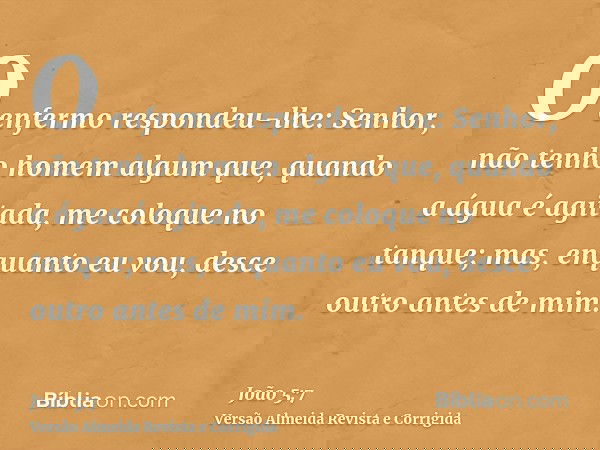 O enfermo respondeu-lhe: Senhor, não tenho homem algum que, quando a água é agitada, me coloque no tanque; mas, enquanto eu vou, desce outro antes de mim.