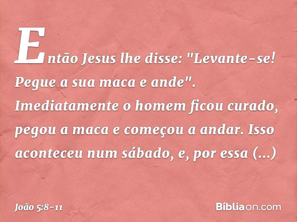 Então Jesus lhe disse: "Levante-se! Pegue a sua maca e ande". Imediatamente o homem ficou curado, pegou a maca e começou a andar. Isso aconteceu num sábado, e, 