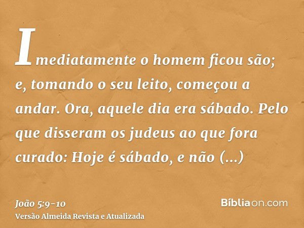 Imediatamente o homem ficou são; e, tomando o seu leito, começou a andar. Ora, aquele dia era sábado.Pelo que disseram os judeus ao que fora curado: Hoje é sába