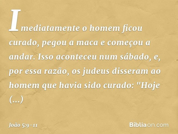 Imediatamente o homem ficou curado, pegou a maca e começou a andar. Isso aconteceu num sábado, e, por essa razão, os judeus disseram ao homem que havia sido cur