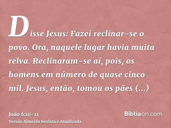 Disse Jesus: Fazei reclinar-se o povo. Ora, naquele lugar havia muita relva. Reclinaram-se aí, pois, os homens em número de quase cinco mil.Jesus, então, tomou 