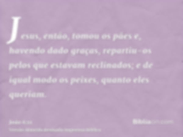 Jesus, então, tomou os pães e, havendo dado graças, repartiu-os pelos que estavam reclinados; e de igual modo os peixes, quanto eles queriam.