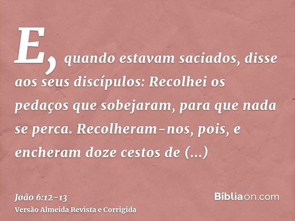 E, quando estavam saciados, disse aos seus discípulos: Recolhei os pedaços que sobejaram, para que nada se perca.Recolheram-nos, pois, e encheram doze cestos de