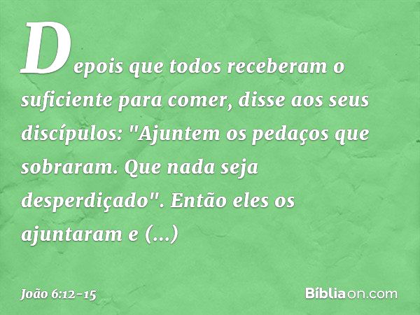 Depois que todos receberam o suficiente para comer, disse aos seus discípulos: "Ajuntem os pedaços que sobraram. Que nada seja desperdiçado". Então eles os ajun