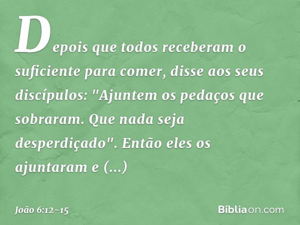 Depois que todos receberam o suficiente para comer, disse aos seus discípulos: "Ajuntem os pedaços que sobraram. Que nada seja desperdiçado". Então eles os ajun