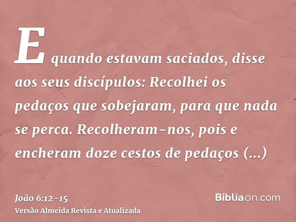 E quando estavam saciados, disse aos seus discípulos: Recolhei os pedaços que sobejaram, para que nada se perca.Recolheram-nos, pois e encheram doze cestos de p