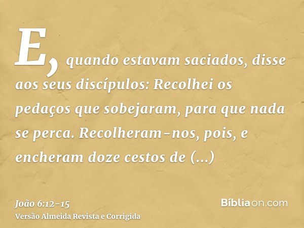 E, quando estavam saciados, disse aos seus discípulos: Recolhei os pedaços que sobejaram, para que nada se perca.Recolheram-nos, pois, e encheram doze cestos de