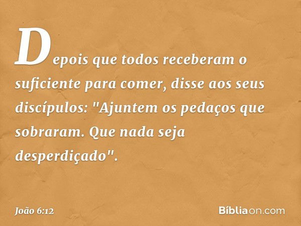 Depois que todos receberam o suficiente para comer, disse aos seus discípulos: "Ajuntem os pedaços que sobraram. Que nada seja desperdiçado". -- João 6:12