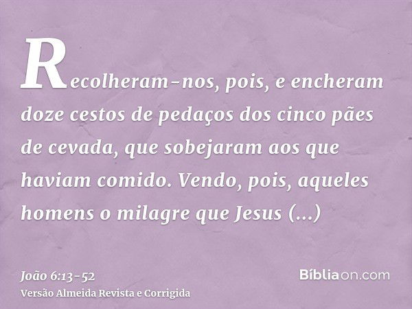 Recolheram-nos, pois, e encheram doze cestos de pedaços dos cinco pães de cevada, que sobejaram aos que haviam comido.Vendo, pois, aqueles homens o milagre que 