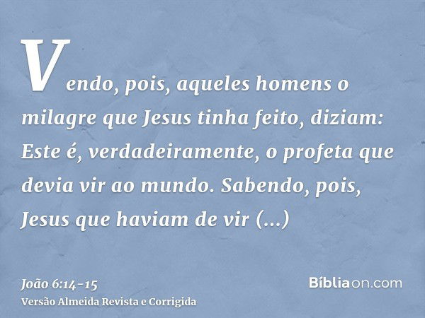 Vendo, pois, aqueles homens o milagre que Jesus tinha feito, diziam: Este é, verdadeiramente, o profeta que devia vir ao mundo.Sabendo, pois, Jesus que haviam d