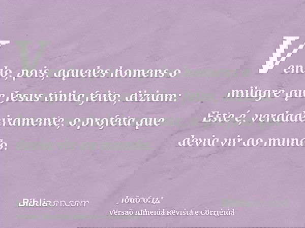 Vendo, pois, aqueles homens o milagre que Jesus tinha feito, diziam: Este é, verdadeiramente, o profeta que devia vir ao mundo.