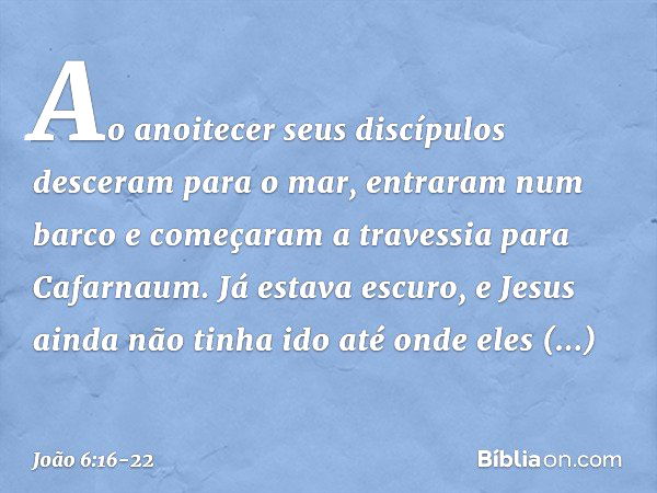 Ao anoitecer seus discípulos desceram para o mar, entraram num barco e começaram a travessia para Cafarnaum. Já estava escuro, e Jesus ainda não tinha ido até o