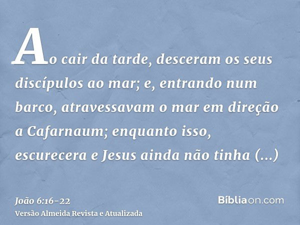 Ao cair da tarde, desceram os seus discípulos ao mar;e, entrando num barco, atravessavam o mar em direção a Cafarnaum; enquanto isso, escurecera e Jesus ainda n