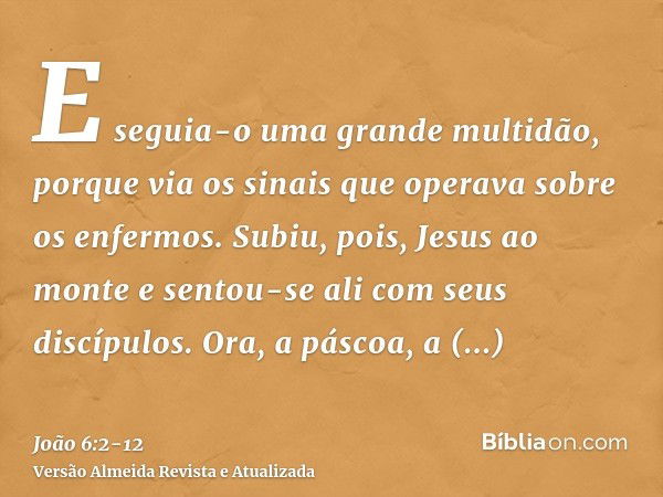 E seguia-o uma grande multidão, porque via os sinais que operava sobre os enfermos.Subiu, pois, Jesus ao monte e sentou-se ali com seus discípulos.Ora, a páscoa