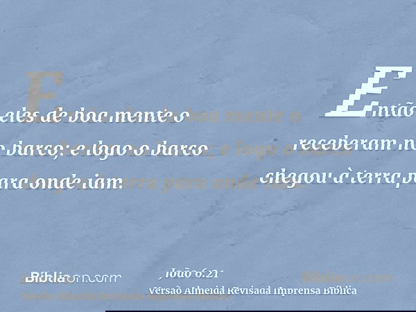 Então eles de boa mente o receberam no barco; e logo o barco chegou à terra para onde iam.