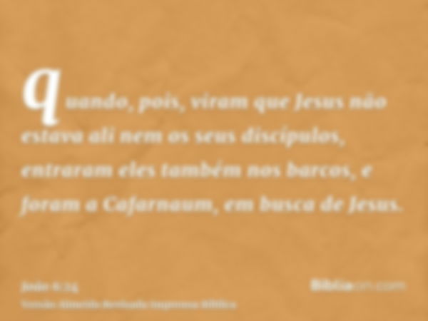 quando, pois, viram que Jesus não estava ali nem os seus discípulos, entraram eles também nos barcos, e foram a Cafarnaum, em busca de Jesus.