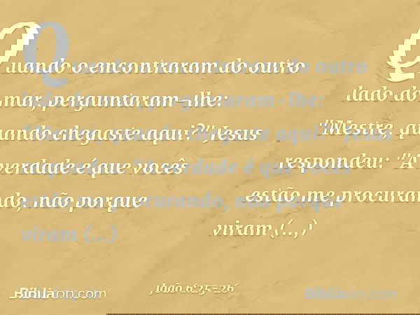 Quando o encontraram do outro lado do mar, perguntaram-lhe: "Mestre, quando chegaste aqui?" Jesus respondeu: "A verdade é que vocês estão me procurando, não por