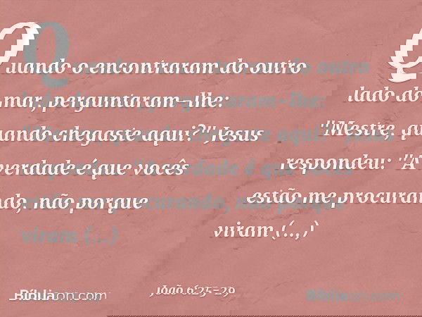 Quando o encontraram do outro lado do mar, perguntaram-lhe: "Mestre, quando chegaste aqui?" Jesus respondeu: "A verdade é que vocês estão me procurando, não por