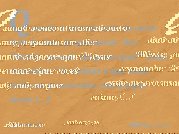 Quando o encontraram do outro lado do mar, perguntaram-lhe: "Mestre, quando chegaste aqui?" Jesus respondeu: "A verdade é que vocês estão me procurando, não por
