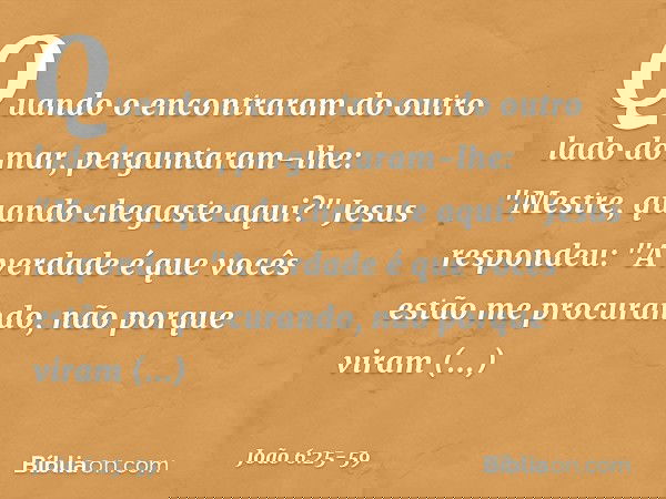 Quando o encontraram do outro lado do mar, perguntaram-lhe: "Mestre, quando chegaste aqui?" Jesus respondeu: "A verdade é que vocês estão me procurando, não por