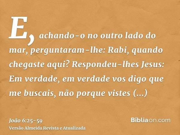 E, achando-o no outro lado do mar, perguntaram-lhe: Rabi, quando chegaste aqui?Respondeu-lhes Jesus: Em verdade, em verdade vos digo que me buscais, não porque 