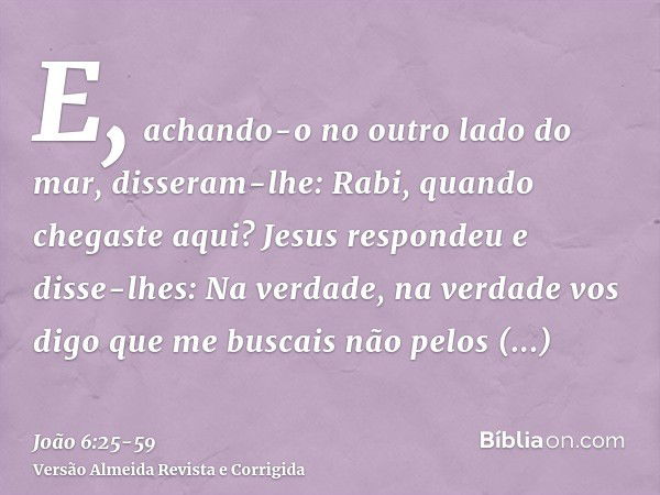 E, achando-o no outro lado do mar, disseram-lhe: Rabi, quando chegaste aqui?Jesus respondeu e disse-lhes: Na verdade, na verdade vos digo que me buscais não pel