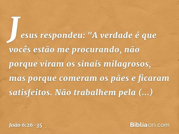 Jesus respondeu: "A verdade é que vocês estão me procurando, não porque viram os sinais milagrosos, mas porque comeram os pães e ficaram satisfeitos. Não trabal