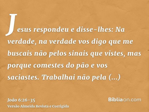 Jesus respondeu e disse-lhes: Na verdade, na verdade vos digo que me buscais não pelos sinais que vistes, mas porque comestes do pão e vos saciastes.Trabalhai n