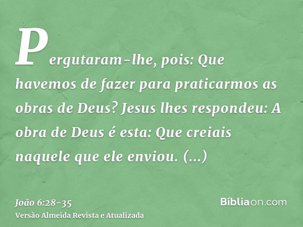 Pergutaram-lhe, pois: Que havemos de fazer para praticarmos as obras de Deus?Jesus lhes respondeu: A obra de Deus é esta: Que creiais naquele que ele enviou.Per