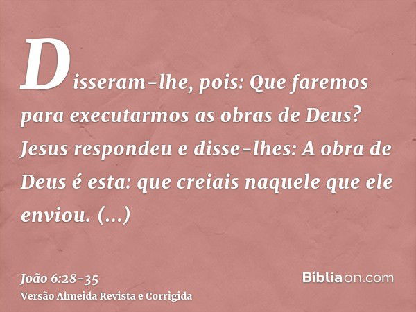 Disseram-lhe, pois: Que faremos para executarmos as obras de Deus?Jesus respondeu e disse-lhes: A obra de Deus é esta: que creiais naquele que ele enviou.Disser