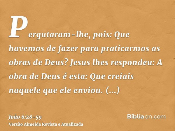 Pergutaram-lhe, pois: Que havemos de fazer para praticarmos as obras de Deus?Jesus lhes respondeu: A obra de Deus é esta: Que creiais naquele que ele enviou.Per