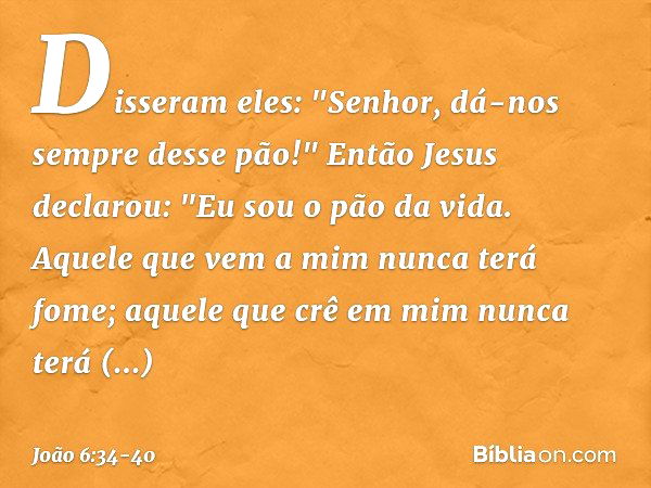 Disseram eles: "Senhor, dá-nos sempre desse pão!" Então Jesus declarou: "Eu sou o pão da vida. Aquele que vem a mim nunca terá fome; aquele que crê em mim nunca