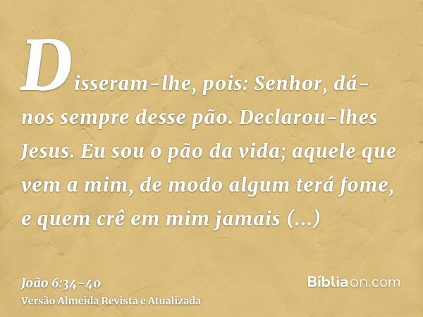 Disseram-lhe, pois: Senhor, dá-nos sempre desse pão.Declarou-lhes Jesus. Eu sou o pão da vida; aquele que vem a mim, de modo algum terá fome, e quem crê em mim 