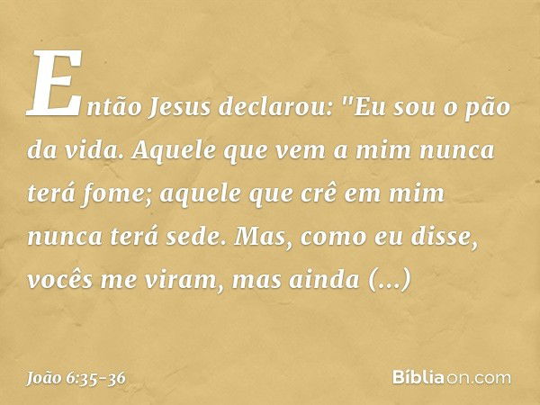 Então Jesus declarou: "Eu sou o pão da vida. Aquele que vem a mim nunca terá fome; aquele que crê em mim nunca terá sede. Mas, como eu disse, vocês me viram, ma