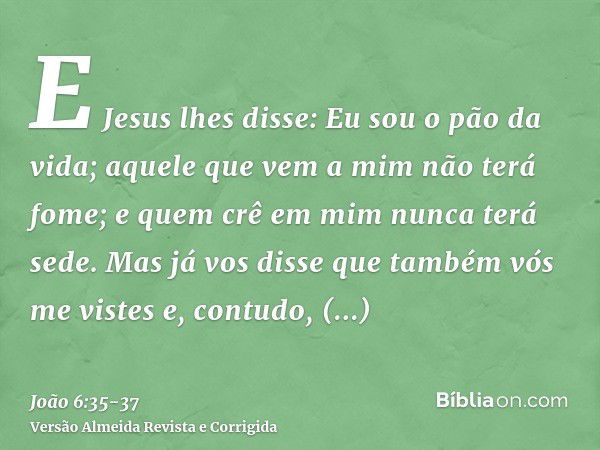 E Jesus lhes disse: Eu sou o pão da vida; aquele que vem a mim não terá fome; e quem crê em mim nunca terá sede.Mas já vos disse que também vós me vistes e, con