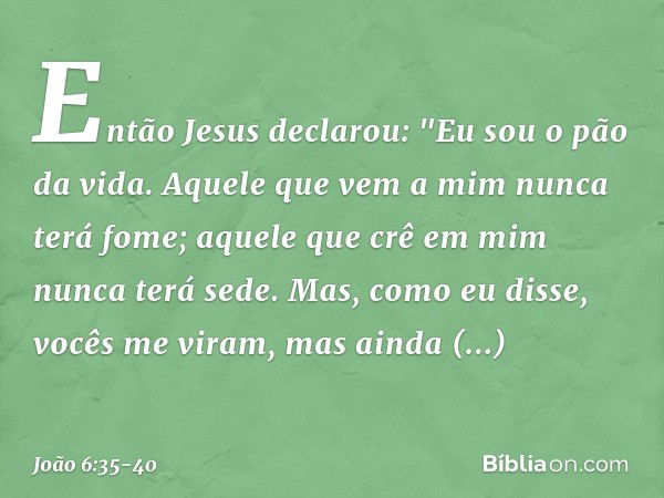 Então Jesus declarou: "Eu sou o pão da vida. Aquele que vem a mim nunca terá fome; aquele que crê em mim nunca terá sede. Mas, como eu disse, vocês me viram, ma