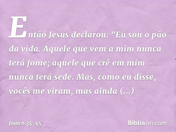 Então Jesus declarou: "Eu sou o pão da vida. Aquele que vem a mim nunca terá fome; aquele que crê em mim nunca terá sede. Mas, como eu disse, vocês me viram, ma