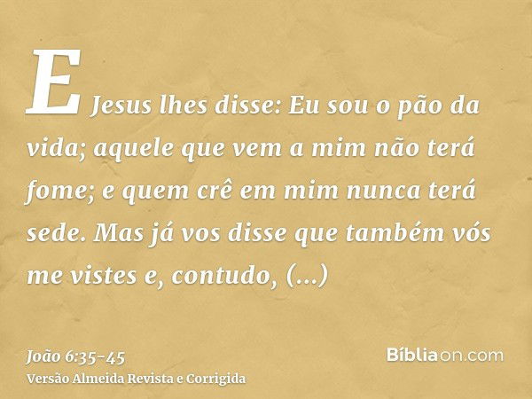 E Jesus lhes disse: Eu sou o pão da vida; aquele que vem a mim não terá fome; e quem crê em mim nunca terá sede.Mas já vos disse que também vós me vistes e, con