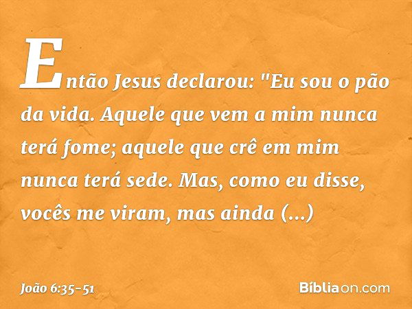 Então Jesus declarou: "Eu sou o pão da vida. Aquele que vem a mim nunca terá fome; aquele que crê em mim nunca terá sede. Mas, como eu disse, vocês me viram, ma