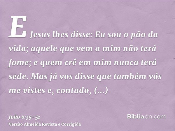 E Jesus lhes disse: Eu sou o pão da vida; aquele que vem a mim não terá fome; e quem crê em mim nunca terá sede.Mas já vos disse que também vós me vistes e, con