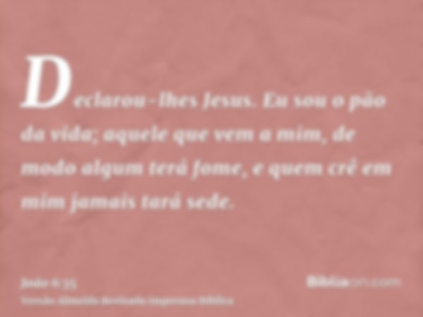 Declarou-lhes Jesus. Eu sou o pão da vida; aquele que vem a mim, de modo algum terá fome, e quem crê em mim jamais tará sede.