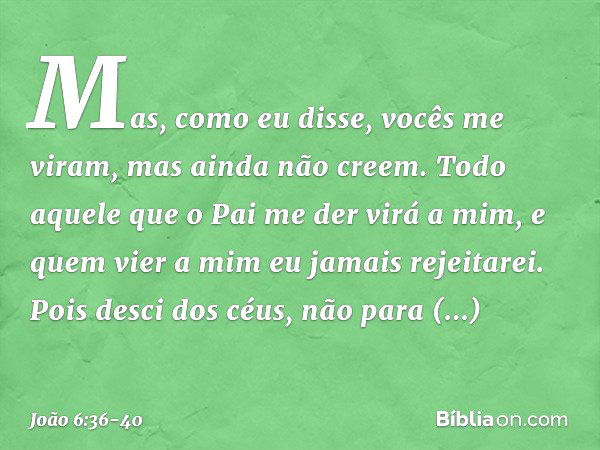 Mas, como eu disse, vocês me viram, mas ainda não creem. Todo aquele que o Pai me der virá a mim, e quem vier a mim eu jamais rejeitarei. Pois desci dos céus, n