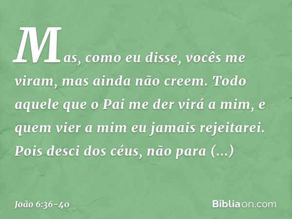 Mas, como eu disse, vocês me viram, mas ainda não creem. Todo aquele que o Pai me der virá a mim, e quem vier a mim eu jamais rejeitarei. Pois desci dos céus, n