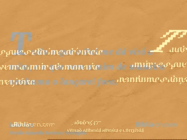 Tudo o que o Pai me dá virá a mim; e o que vem a mim de maneira nenhuma o lançarei fora.