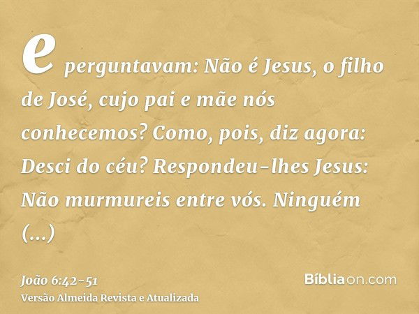 e perguntavam: Não é Jesus, o filho de José, cujo pai e mãe nós conhecemos? Como, pois, diz agora: Desci do céu?Respondeu-lhes Jesus: Não murmureis entre vós.Ni