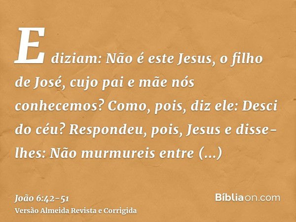 E diziam: Não é este Jesus, o filho de José, cujo pai e mãe nós conhecemos? Como, pois, diz ele: Desci do céu?Respondeu, pois, Jesus e disse-lhes: Não murmureis