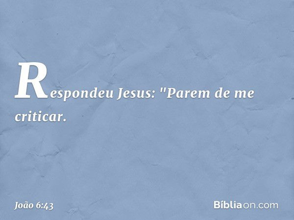 Respondeu Jesus: "Parem de me criticar. -- João 6:43