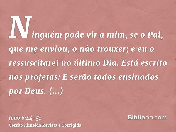 Ninguém pode vir a mim, se o Pai, que me enviou, o não trouxer; e eu o ressuscitarei no último Dia.Está escrito nos profetas: E serão todos ensinados por Deus. 