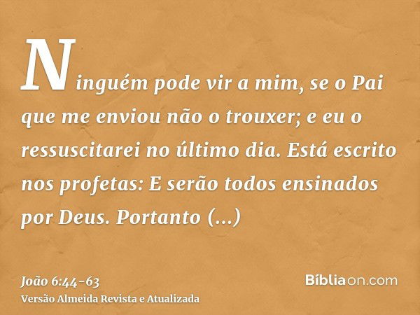 Ninguém pode vir a mim, se o Pai que me enviou não o trouxer; e eu o ressuscitarei no último dia.Está escrito nos profetas: E serão todos ensinados por Deus. Po